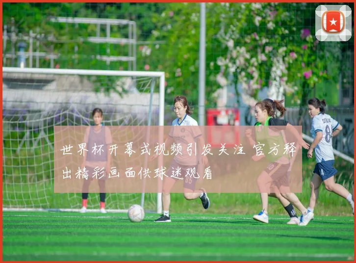 世界杯开幕式视频引发关注 官方释出精彩画面供球迷观看