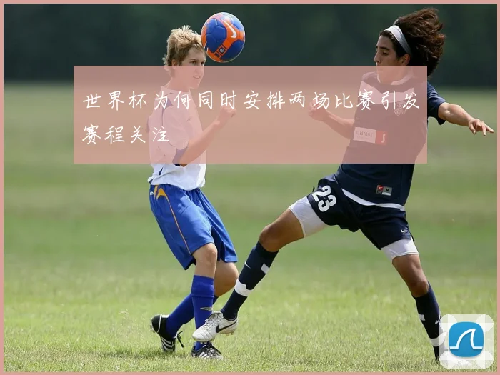 世界杯为何同时安排两场比赛引发赛程关注