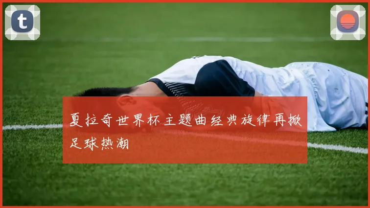 夏拉奇世界杯主题曲经典旋律再掀足球热潮