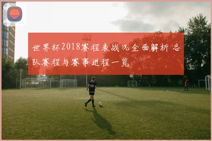世界杯2018赛程表战况全面解析 各队赛程与赛事进程一览
